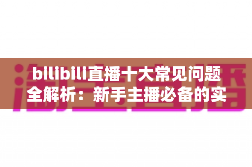 bilibili直播十大常见问题全解析：新手主播必备的实战避坑指南