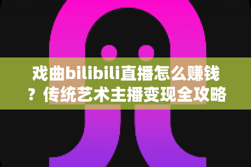 戏曲bilibili直播怎么赚钱？传统艺术主播变现全攻略