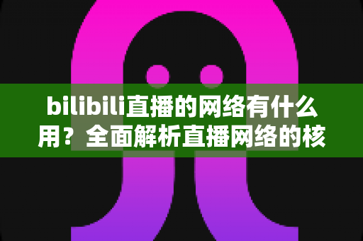 bilibili直播的网络有什么用?全面解析直播网络的核心价值与实用优化指南 bilibili直播的网络有什么用?全面解析直播网络的核心价值与实用优化指南