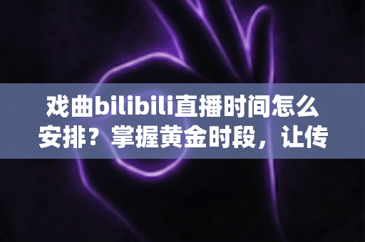戏曲bilibili直播时间怎么安排？掌握黄金时段，让传统艺术圈粉无数的完整排播指南