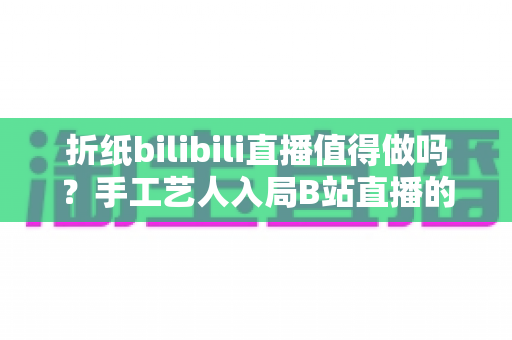 折纸bilibili直播值得做吗?手工艺人入局B站直播的全面分析与实战指南 折纸bilibili直播值得做吗?手工艺人入局B站直播的全面分析与实战指南