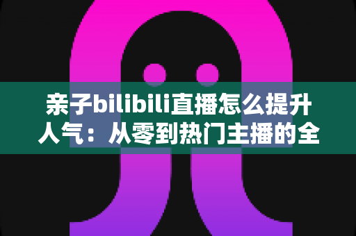 亲子bilibili直播怎么提升人气：从零到热门主播的全方位实战攻略