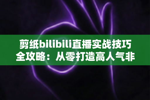剪纸bilibili直播实战技巧全攻略:从零打造高人气非遗手工艺直播间 剪纸bilibili直播实战技巧全攻略:从零打造高人气非遗手工艺直播间
