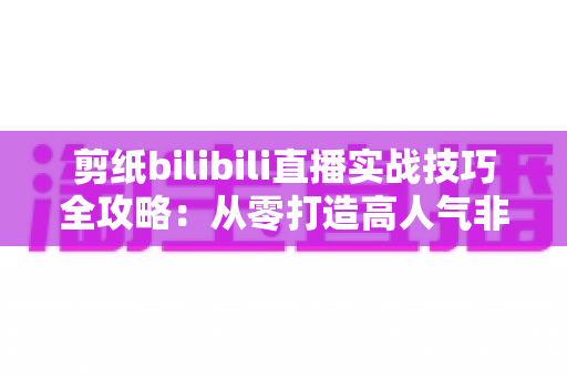 剪纸bilibili直播实战技巧全攻略:从零打造高人气非遗手工艺直播间 剪纸bilibili直播实战技巧全攻略:从零打造高人气非遗手工艺直播间