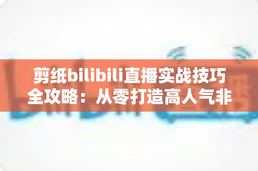 剪纸bilibili直播实战技巧全攻略:从零打造高人气非遗手工艺直播间 剪纸bilibili直播实战技巧全攻略:从零打造高人气非遗手工艺直播间