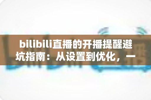 bilibili直播的开播提醒避坑指南：从设置到优化，一文解决错过直播与消息轰炸两大难题