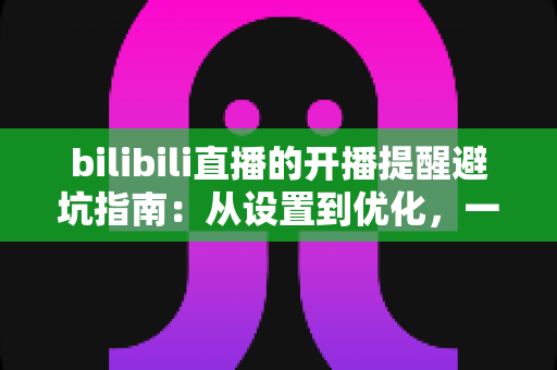 bilibili直播的开播提醒避坑指南：从设置到优化，一文解决错过直播与消息轰炸两大难题