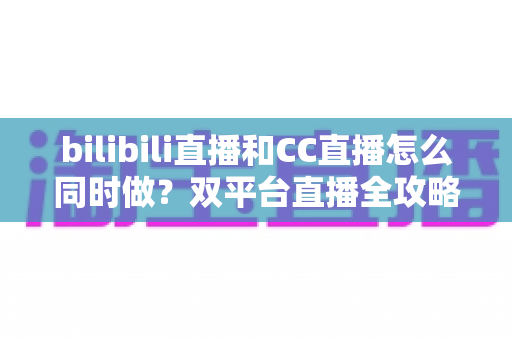 bilibili直播和CC直播怎么同时做?双平台直播全攻略与实操指南 bilibili直播和CC直播怎么同时做?双平台直播全攻略与实操指南