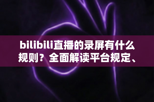 bilibili直播的录屏有什么规则?全面解读平台规定、版权边界与合规录屏指南 bilibili直播的录屏有什么规则?全面解读平台规定、版权边界与合规录屏指南