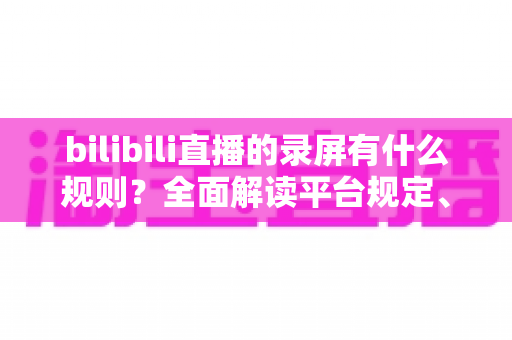 bilibili直播的录屏有什么规则？全面解读平台规定、版权边界与合规录屏指南
