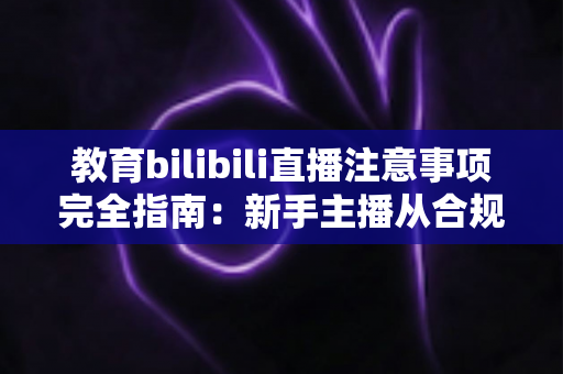 教育bilibili直播注意事项完全指南：新手主播从合规准备到高质量授课的实战秘籍