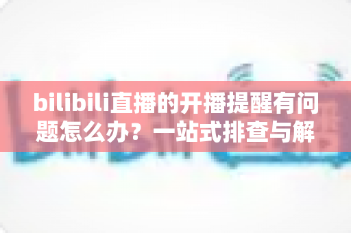 bilibili直播的开播提醒有问题怎么办？一站式排查与解决方案全指南