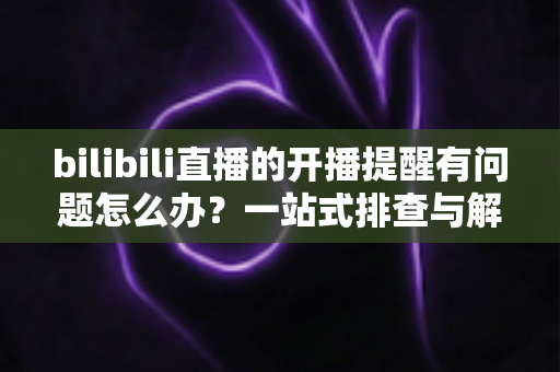 bilibili直播的开播提醒有问题怎么办？一站式排查与解决方案全指南