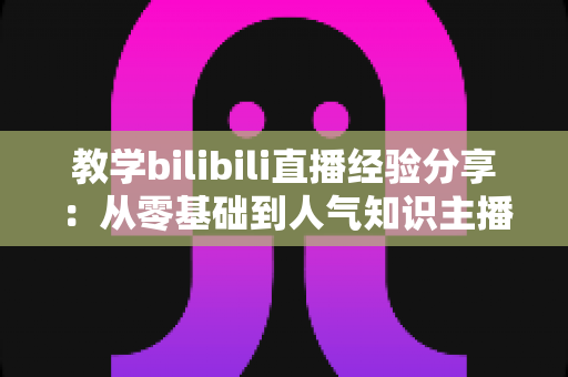 教学bilibili直播经验分享:从零基础到人气知识主播的实战指南 教学bilibili直播经验分享:从零基础到人气知识主播的实战指南