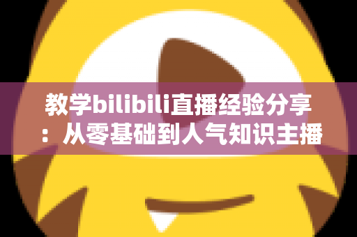教学bilibili直播经验分享:从零基础到人气知识主播的实战指南 教学bilibili直播经验分享:从零基础到人气知识主播的实战指南