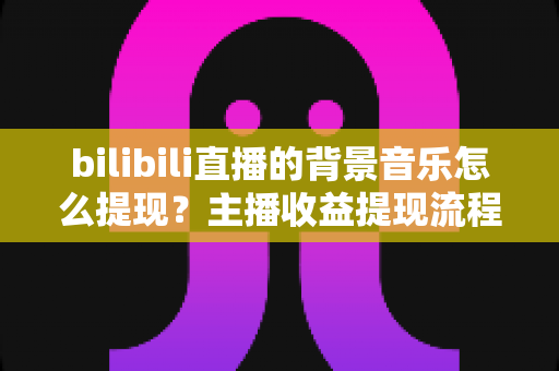 bilibili直播的背景音乐怎么提现?主播收益提现流程与音乐直播变现全攻略 bilibili直播的背景音乐怎么提现?主播收益提现流程与音乐直播变现全攻略
