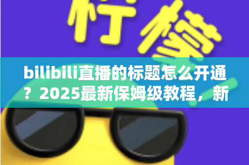 bilibili直播的标题怎么开通？2025最新保姆级教程，新手主播必看指南