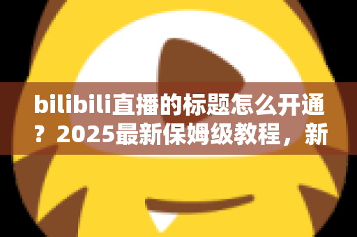 bilibili直播的标题怎么开通？2025最新保姆级教程，新手主播必看指南