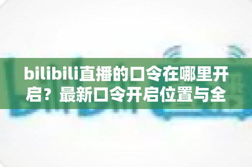 bilibili直播的口令在哪里开启？最新口令开启位置与全流程操作指南一文讲透