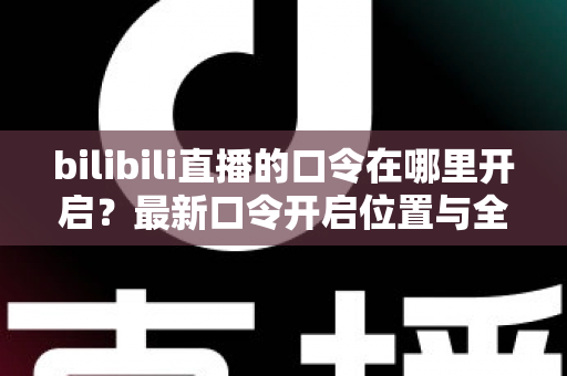 bilibili直播的口令在哪里开启？最新口令开启位置与全流程操作指南一文讲透