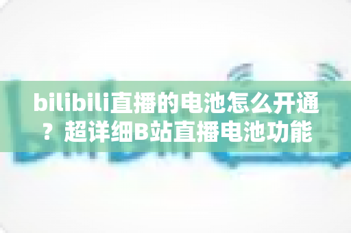bilibili直播的电池怎么开通？超详细B站直播电池功能开通与充值全流程指南