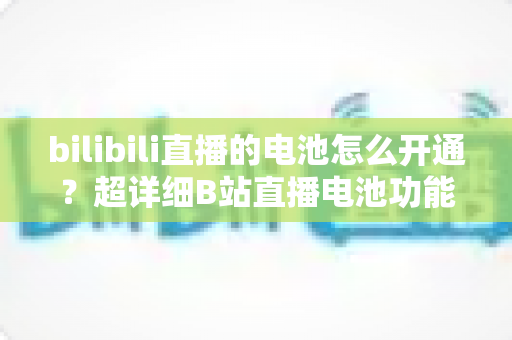 bilibili直播的电池怎么开通？超详细B站直播电池功能开通与充值全流程指南