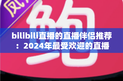 bilibili直播的直播伴侣推荐:2024年最受欢迎的直播辅助工具全面评测与选择指南 bilibili直播的直播伴侣推荐:2024年最受欢迎的直播辅助工具全面评测与选择指南