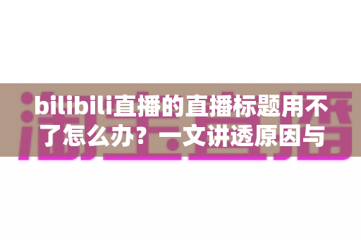 bilibili直播的直播标题用不了怎么办?一文讲透原因与高效解决方法 bilibili直播的直播标题用不了怎么办?一文讲透原因与高效解决方法