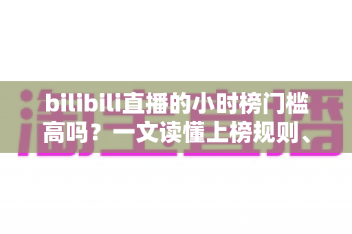 bilibili直播的小时榜门槛高吗？一文读懂上榜规则、花费与实用冲刺技巧