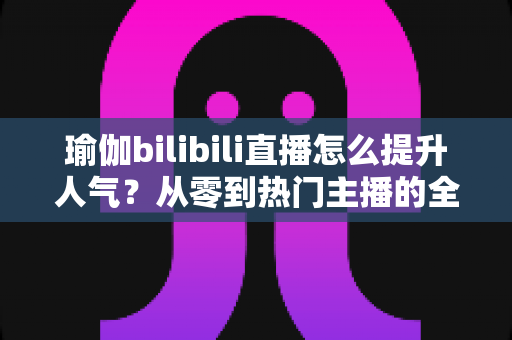 瑜伽bilibili直播怎么提升人气?从零到热门主播的全方位涨粉实战指南 瑜伽bilibili直播怎么提升人气?从零到热门主播的全方位涨粉实战指南