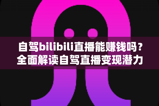 自驾bilibili直播能赚钱吗？全面解读自驾直播变现潜力、收入来源与实操攻略
