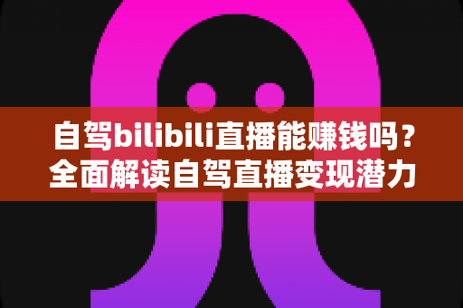 自驾bilibili直播能赚钱吗？全面解读自驾直播变现潜力、收入来源与实操攻略