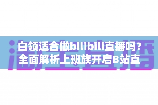 白领适合做bilibili直播吗？全面解析上班族开启B站直播的优势、挑战与实操指南