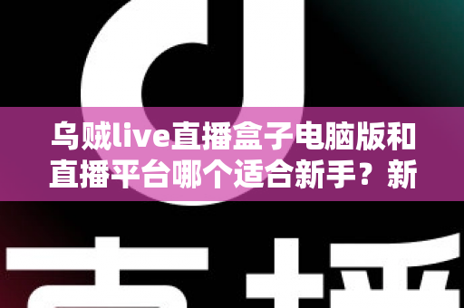 乌贼live直播盒子电脑版和直播平台哪个适合新手?新手主播入门选择全攻略 乌贼live直播盒子电脑版和直播平台哪个适合新手?新手主播入门选择全攻略