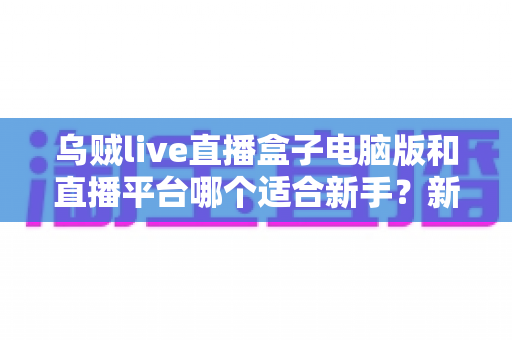 乌贼live直播盒子电脑版和直播平台哪个适合新手?新手主播入门选择全攻略 乌贼live直播盒子电脑版和直播平台哪个适合新手?新手主播入门选择全攻略