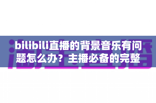 bilibili直播的背景音乐有问题怎么办？主播必备的完整排查与解决指南