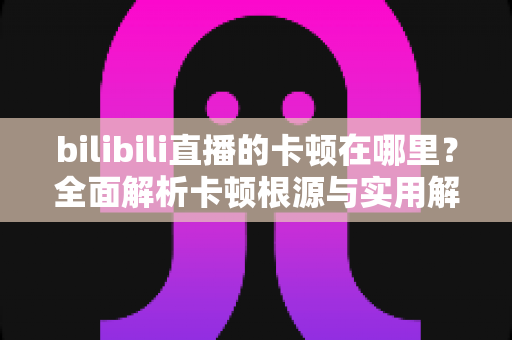 bilibili直播的卡顿在哪里？全面解析卡顿根源与实用解决指南