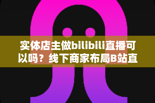 实体店主做bilibili直播可以吗？线下商家布局B站直播的机遇、方法与实战全解析