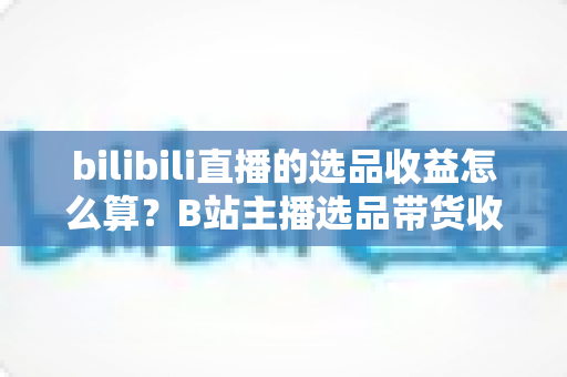 bilibili直播的选品收益怎么算?B站主播选品带货收益计算方法与优化指南全解析 bilibili直播的选品收益怎么算?B站主播选品带货收益计算方法与优化指南全解析
