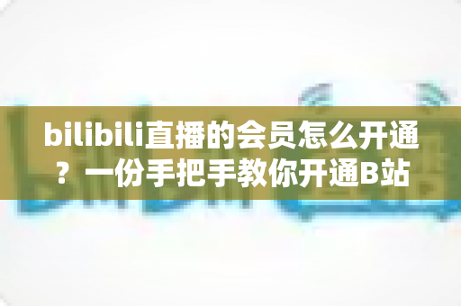 bilibili直播的会员怎么开通?一份手把手教你开通B站直播大航海会员的完整指南 bilibili直播的会员怎么开通?一份手把手教你开通B站直播大航海会员的完整指南