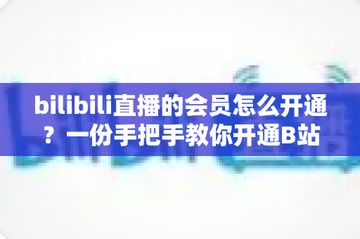 bilibili直播的会员怎么开通?一份手把手教你开通B站直播大航海会员的完整指南 bilibili直播的会员怎么开通?一份手把手教你开通B站直播大航海会员的完整指南