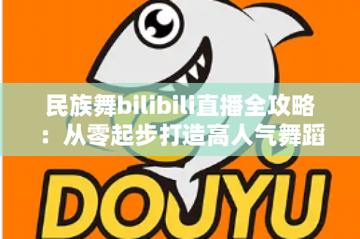 民族舞bilibili直播全攻略：从零起步打造高人气舞蹈直播间的实战宝典