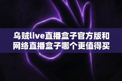 乌贼live直播盒子官方版和网络直播盒子哪个更值得买?2025年最新选购指南与深度对比分析 乌贼live直播盒子官方版和网络直播盒子哪个更值得买?2025年最新选购指南与深度对比分析