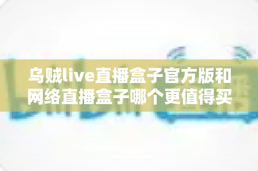 乌贼live直播盒子官方版和网络直播盒子哪个更值得买?2025年最新选购指南与深度对比分析 乌贼live直播盒子官方版和网络直播盒子哪个更值得买?2025年最新选购指南与深度对比分析