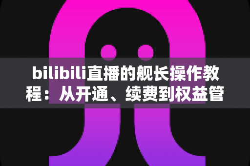 bilibili直播的舰长操作教程:从开通、续费到权益管理的全流程实用指南 bilibili直播的舰长操作教程:从开通、续费到权益管理的全流程实用指南