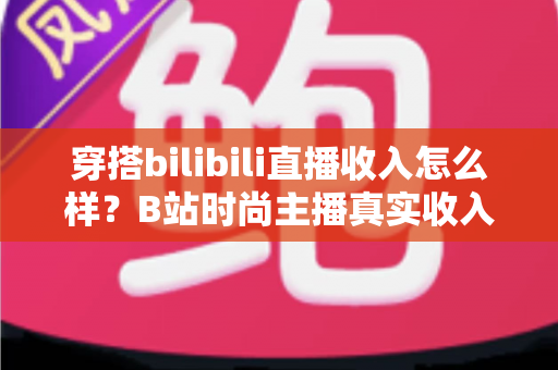 穿搭bilibili直播收入怎么样?B站时尚主播真实收入构成与变现全攻略 穿搭bilibili直播收入怎么样?B站时尚主播真实收入构成与变现全攻略