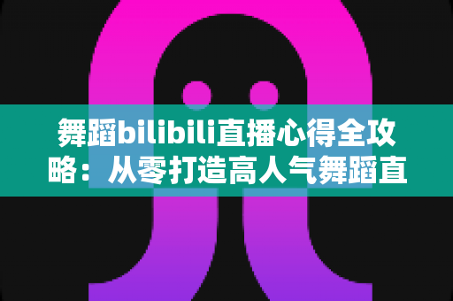 舞蹈bilibili直播心得全攻略:从零打造高人气舞蹈直播间的实战经验与涨粉技巧 舞蹈bilibili直播心得全攻略:从零打造高人气舞蹈直播间的实战经验与涨粉技巧