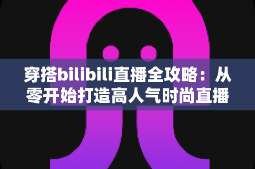 穿搭bilibili直播全攻略:从零开始打造高人气时尚直播间的新手必看指南 穿搭bilibili直播全攻略:从零开始打造高人气时尚直播间的新手必看指南