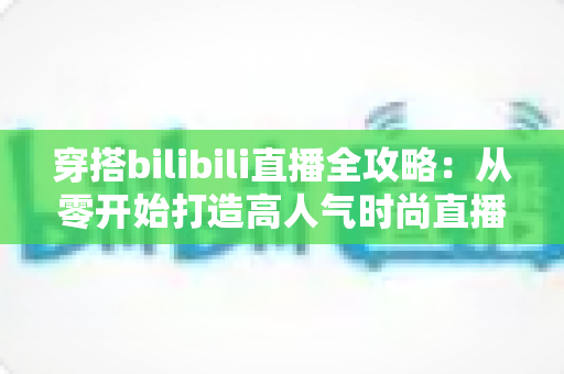 穿搭bilibili直播全攻略：从零开始打造高人气时尚直播间的新手必看指南