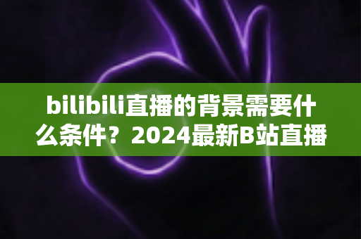 bilibili直播的背景需要什么条件？2024最新B站直播间背景搭建要求与优化全攻略
